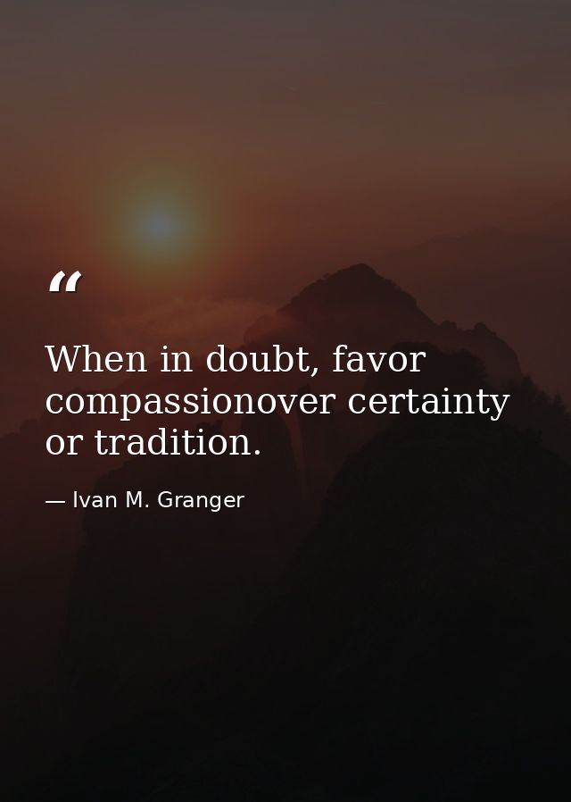 When in doubt, favor compassionover certainty or tradition. — Ivan M. Granger