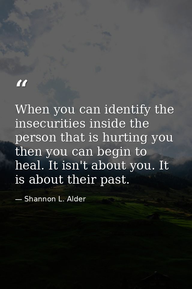 When you can identify the insecurities inside the person that is hurting you then you can begin to heal. It isn't about  — Shannon L. Alder