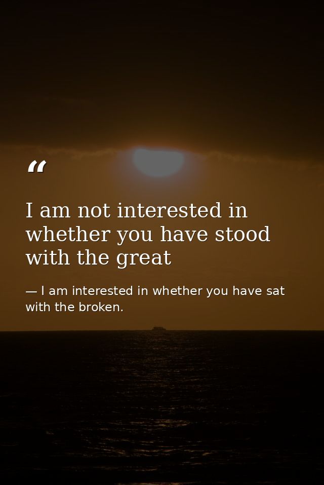 I am not interested in whether you have stood with the great — I am interested in whether you have sat with the broken.