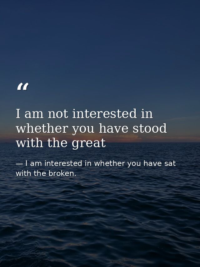 I am not interested in whether you have stood with the great — I am interested in whether you have sat with the broken.