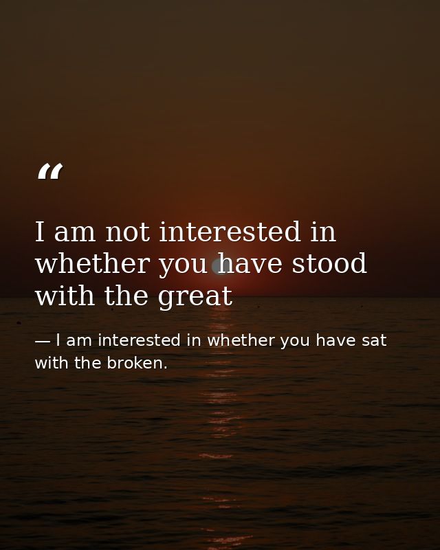 I am not interested in whether you have stood with the great — I am interested in whether you have sat with the broken.