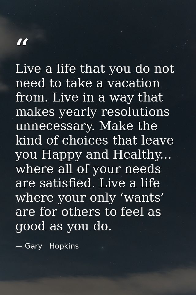 Live a life that you do not need to take a vacation from. Live in a way that makes yearly resolutions unnecessary. Make  — Gary   Hopkins