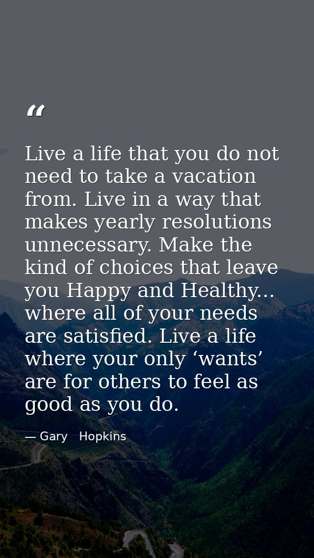Live a life that you do not need to take a vacation from. Live in a way that makes yearly resolutions unnecessary. Make  — Gary   Hopkins