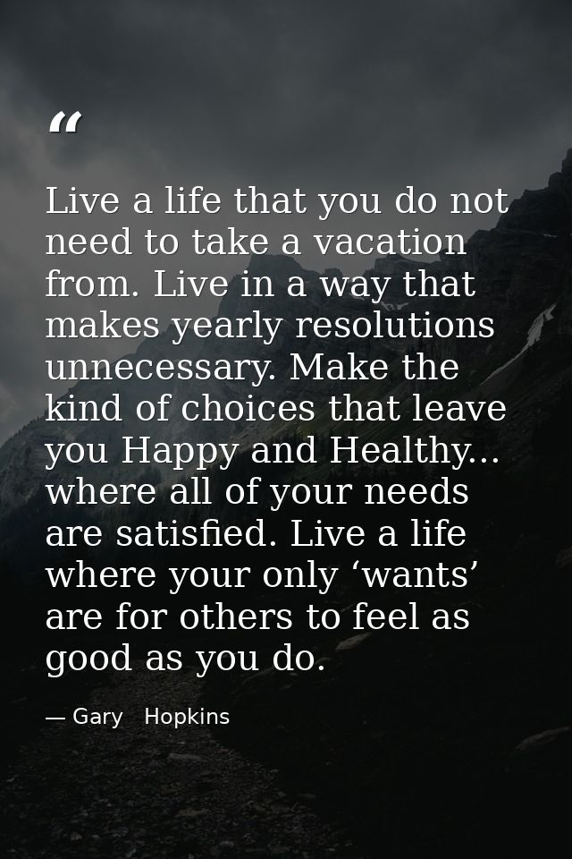 Live a life that you do not need to take a vacation from. Live in a way that makes yearly resolutions unnecessary. Make  — Gary   Hopkins