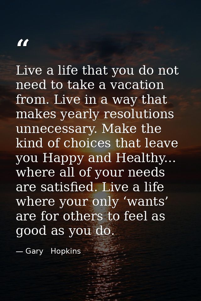 Live a life that you do not need to take a vacation from. Live in a way that makes yearly resolutions unnecessary. Make  — Gary   Hopkins