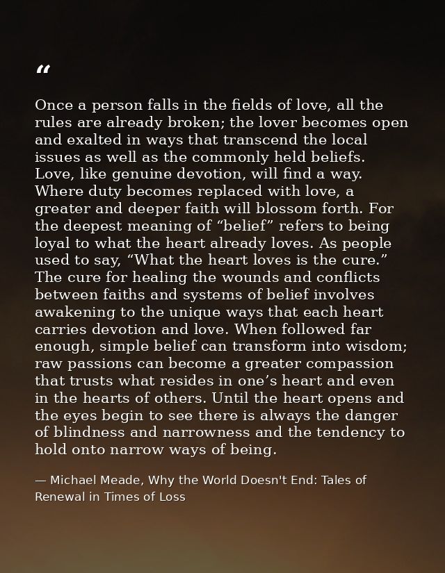 Once a person falls in the fields of love, all the rules are already broken; the lover becomes open and exalted in ways  — Michael Meade, Why the World Doesn't End: Tales of Renewal in Times of Loss