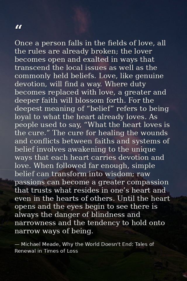 Once a person falls in the fields of love, all the rules are already broken; the lover becomes open and exalted in ways  — Michael Meade, Why the World Doesn't End: Tales of Renewal in Times of Loss