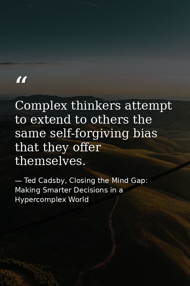 Complex thinkers attempt to extend to others the same self-forgiving bias that they offer themselves. — Ted Cadsby, Closing the Mind Gap: Making Smarter Decisions in a Hypercomplex World
