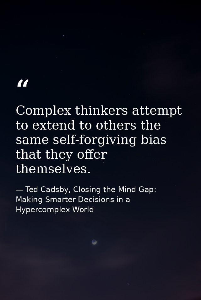 Complex thinkers attempt to extend to others the same self-forgiving bias that they offer themselves. — Ted Cadsby, Closing the Mind Gap: Making Smarter Decisions in a Hypercomplex World