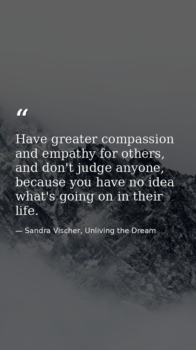 Have greater compassion and empathy for others, and don't judge anyone, because you have no idea what's going on in thei — Sandra Vischer, Unliving the Dream