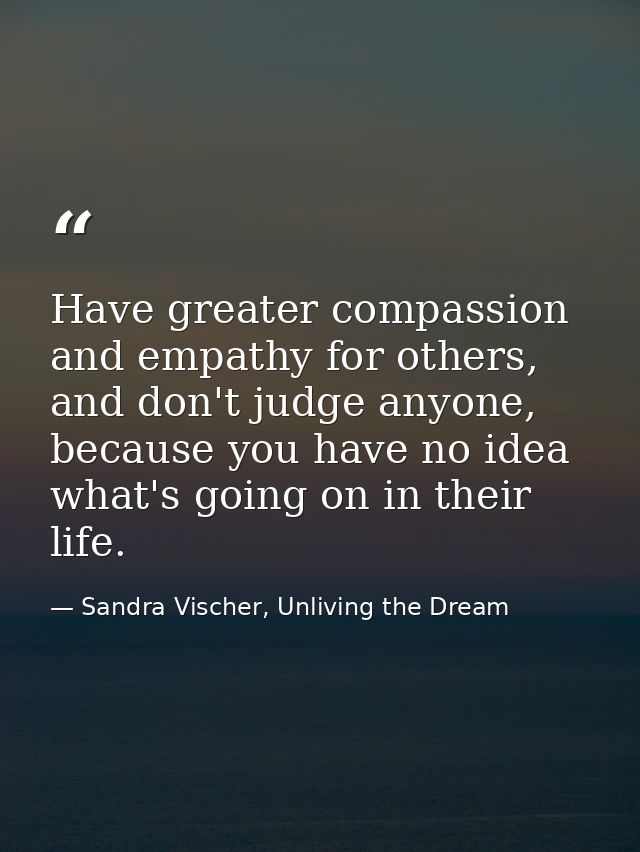 Have greater compassion and empathy for others, and don't judge anyone, because you have no idea what's going on in thei — Sandra Vischer, Unliving the Dream