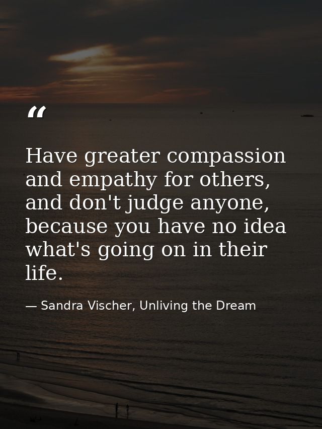 Have greater compassion and empathy for others, and don't judge anyone, because you have no idea what's going on in thei — Sandra Vischer, Unliving the Dream