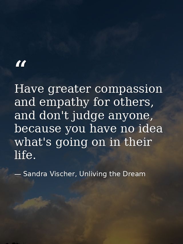 Have greater compassion and empathy for others, and don't judge anyone, because you have no idea what's going on in thei — Sandra Vischer, Unliving the Dream