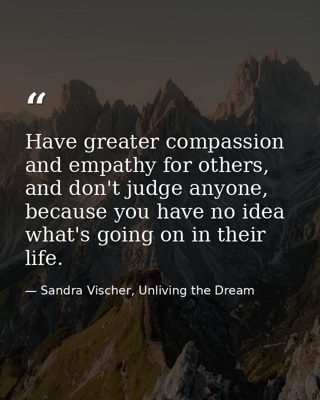 Have greater compassion and empathy for others, and don't judge anyone, because you have no idea what's going on in thei — Sandra Vischer, Unliving the Dream