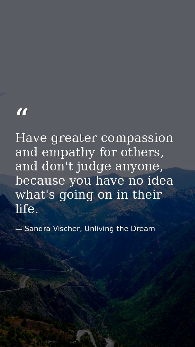 Have greater compassion and empathy for others, and don't judge anyone, because you have no idea what's going on in thei — Sandra Vischer, Unliving the Dream