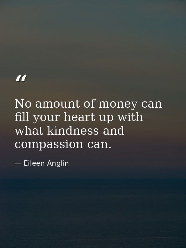 No amount of money can fill your heart up with what kindness and compassion can. — Eileen Anglin
