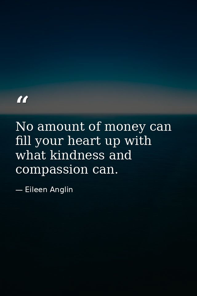No amount of money can fill your heart up with what kindness and compassion can. — Eileen Anglin