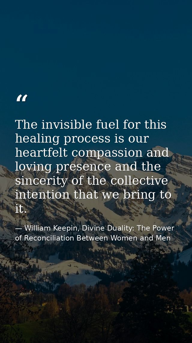 The invisible fuel for this healing process is our heartfelt compassion and loving presence and the sincerity of the col — William Keepin, Divine Duality: The Power of Reconciliation Between Women and Men