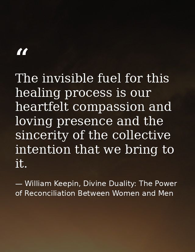 The invisible fuel for this healing process is our heartfelt compassion and loving presence and the sincerity of the col — William Keepin, Divine Duality: The Power of Reconciliation Between Women and Men