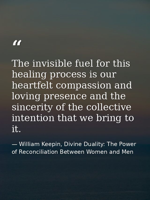 The invisible fuel for this healing process is our heartfelt compassion and loving presence and the sincerity of the col — William Keepin, Divine Duality: The Power of Reconciliation Between Women and Men