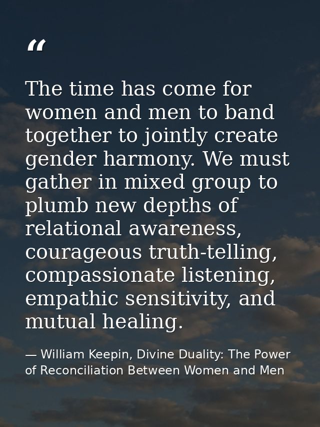 The time has come for women and men to band together to jointly create gender harmony. We must gather in mixed group to  — William Keepin, Divine Duality: The Power of Reconciliation Between Women and Men
