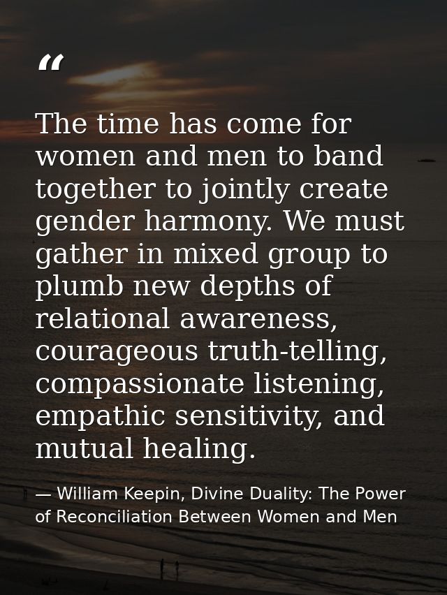 The time has come for women and men to band together to jointly create gender harmony. We must gather in mixed group to  — William Keepin, Divine Duality: The Power of Reconciliation Between Women and Men