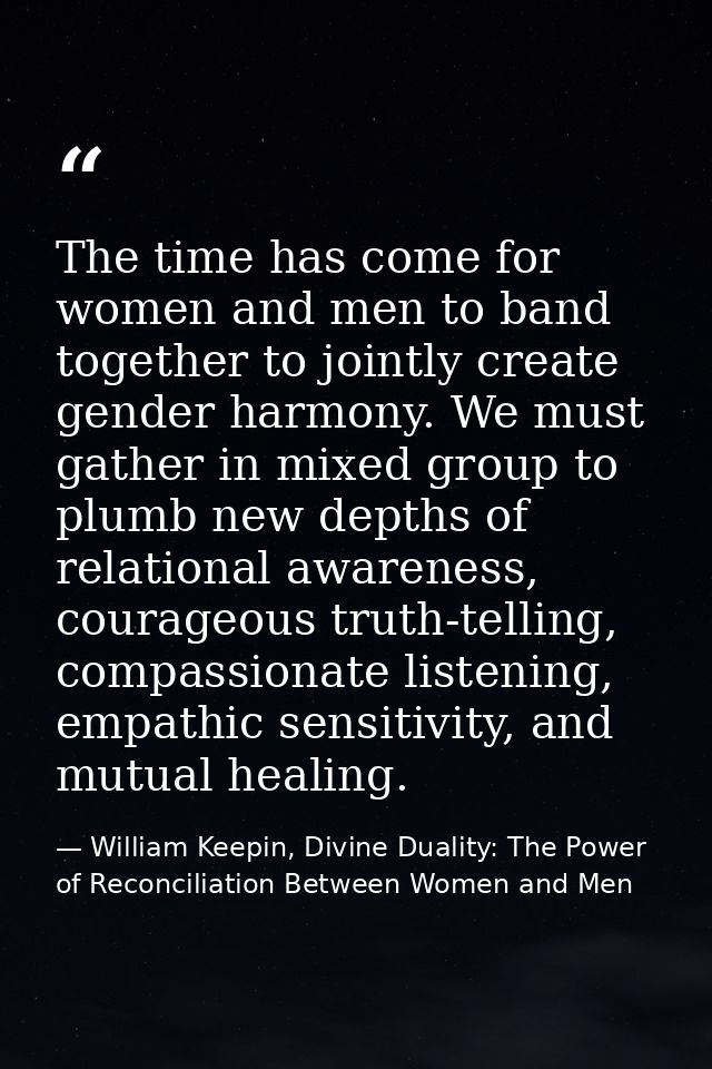 The time has come for women and men to band together to jointly create gender harmony. We must gather in mixed group to  — William Keepin, Divine Duality: The Power of Reconciliation Between Women and Men