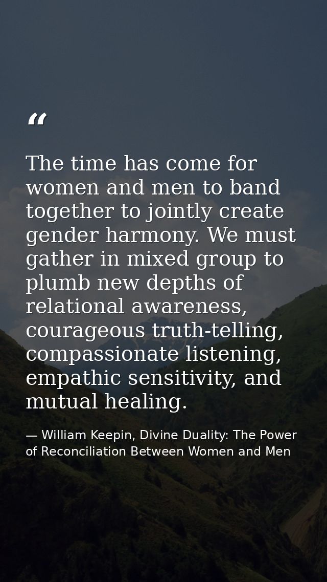The time has come for women and men to band together to jointly create gender harmony. We must gather in mixed group to  — William Keepin, Divine Duality: The Power of Reconciliation Between Women and Men