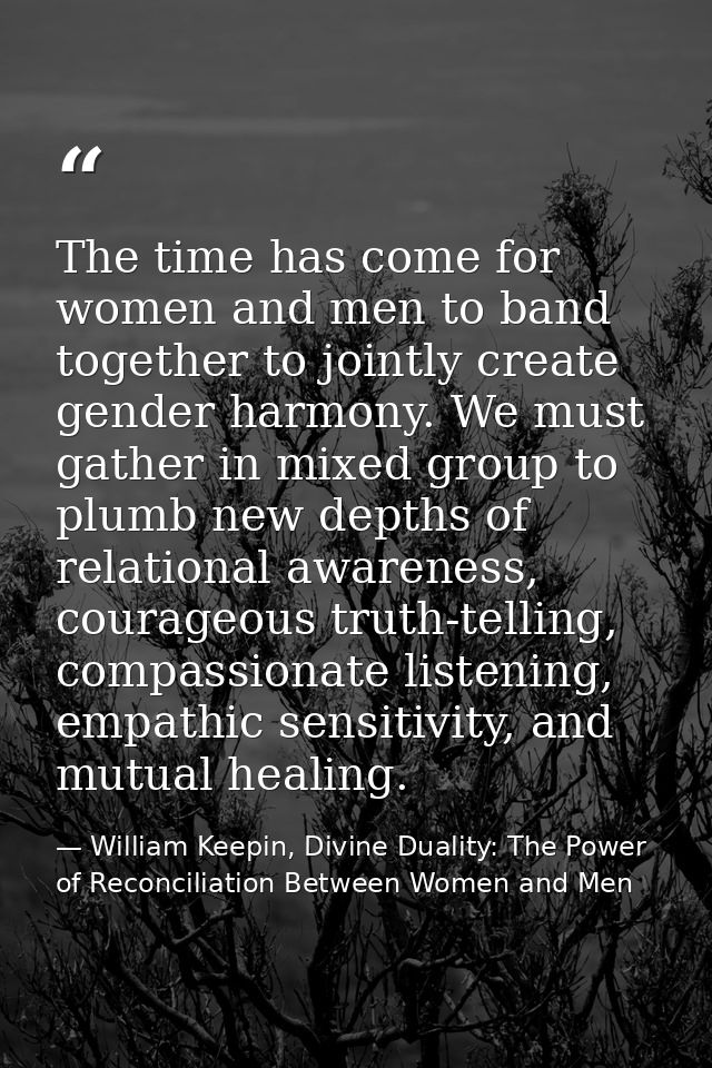 The time has come for women and men to band together to jointly create gender harmony. We must gather in mixed group to  — William Keepin, Divine Duality: The Power of Reconciliation Between Women and Men