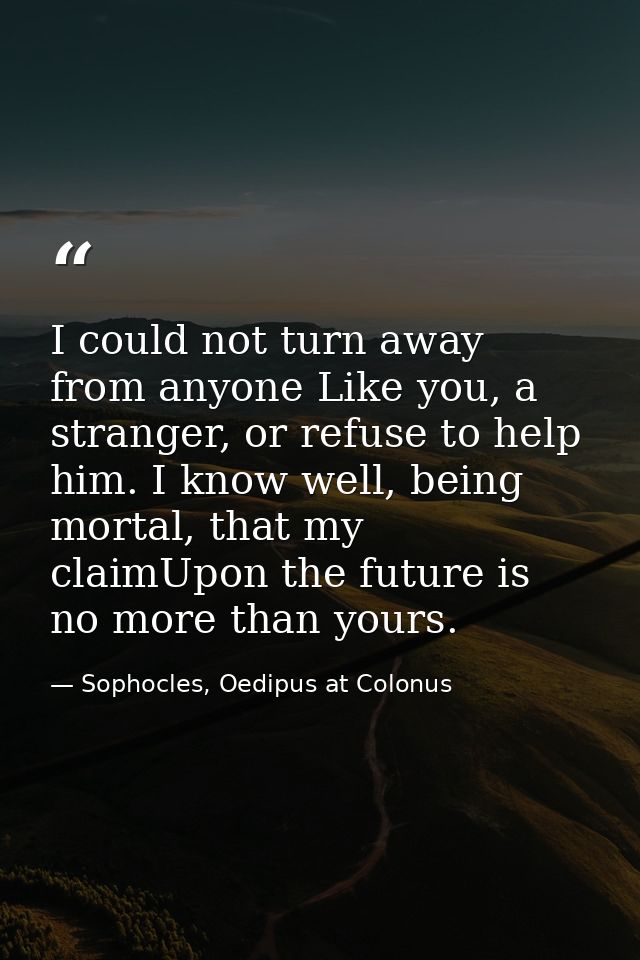 I could not turn away from anyone Like you, a stranger, or refuse to help him. I know well, being mortal, that my claimU — Sophocles, Oedipus at Colonus