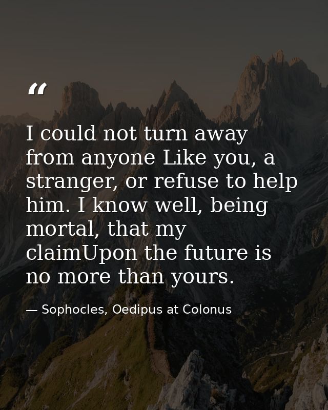 I could not turn away from anyone Like you, a stranger, or refuse to help him. I know well, being mortal, that my claimU — Sophocles, Oedipus at Colonus