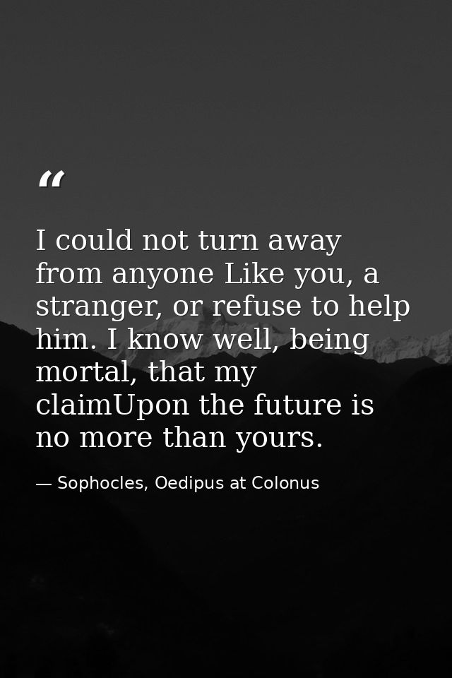 I could not turn away from anyone Like you, a stranger, or refuse to help him. I know well, being mortal, that my claimU — Sophocles, Oedipus at Colonus