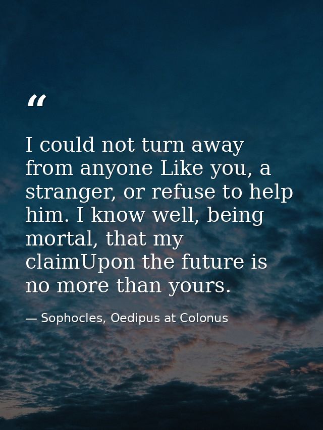 I could not turn away from anyone Like you, a stranger, or refuse to help him. I know well, being mortal, that my claimU — Sophocles, Oedipus at Colonus