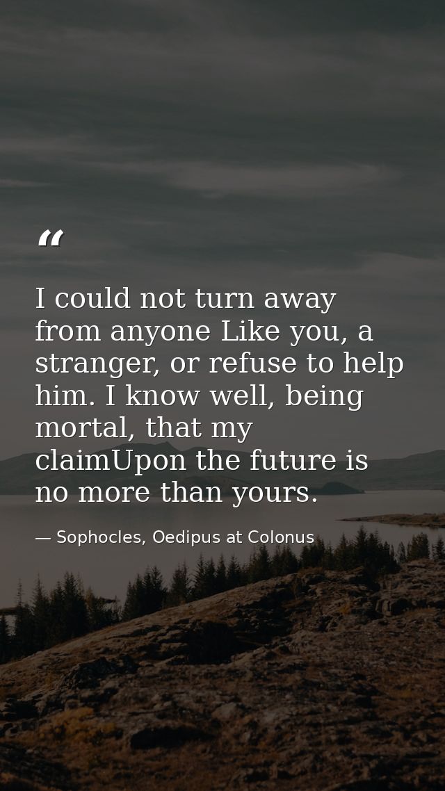 I could not turn away from anyone Like you, a stranger, or refuse to help him. I know well, being mortal, that my claimU — Sophocles, Oedipus at Colonus