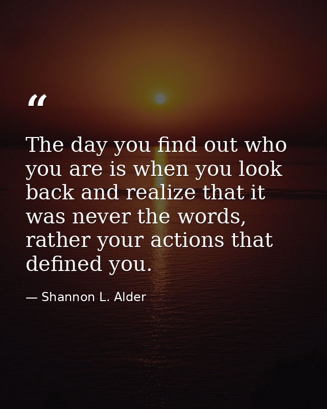 The day you find out who you are is when you look back and realize that it was never the words, rather your actions that — Shannon L. Alder