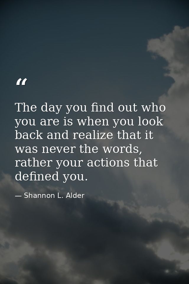 The day you find out who you are is when you look back and realize that it was never the words, rather your actions that — Shannon L. Alder