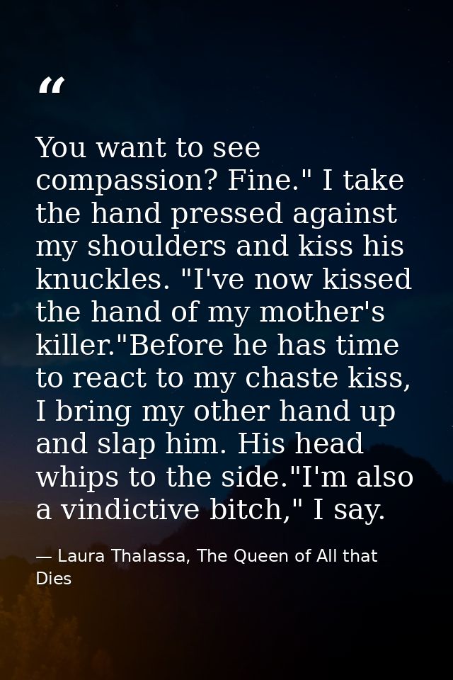 You want to see compassion? Fine." I take the hand pressed against my shoulders and kiss his knuckles. "I've now kissed  — Laura Thalassa, The Queen of All that Dies