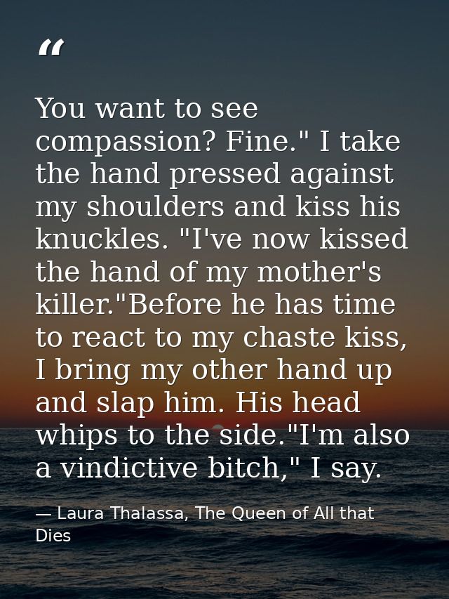 You want to see compassion? Fine." I take the hand pressed against my shoulders and kiss his knuckles. "I've now kissed  — Laura Thalassa, The Queen of All that Dies