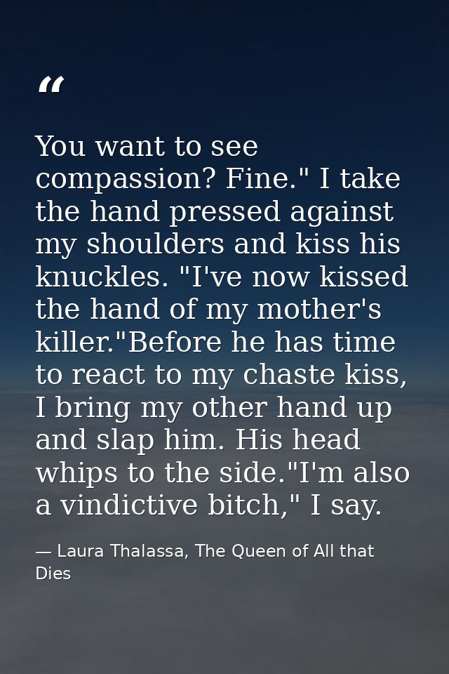You want to see compassion? Fine." I take the hand pressed against my shoulders and kiss his knuckles. "I've now kissed  — Laura Thalassa, The Queen of All that Dies