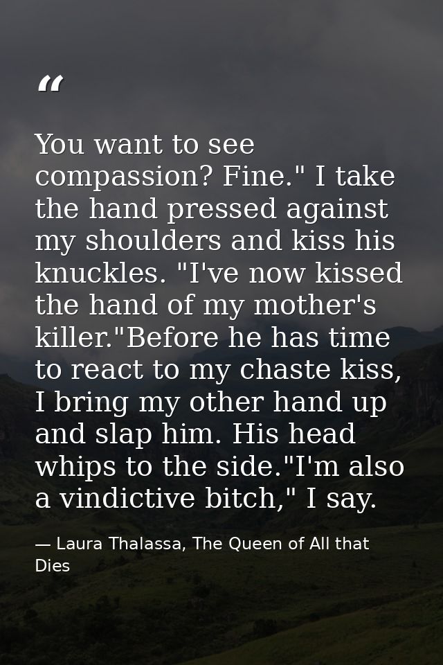 You want to see compassion? Fine." I take the hand pressed against my shoulders and kiss his knuckles. "I've now kissed  — Laura Thalassa, The Queen of All that Dies