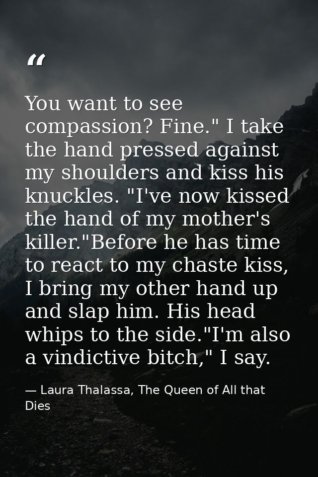 You want to see compassion? Fine." I take the hand pressed against my shoulders and kiss his knuckles. "I've now kissed  — Laura Thalassa, The Queen of All that Dies