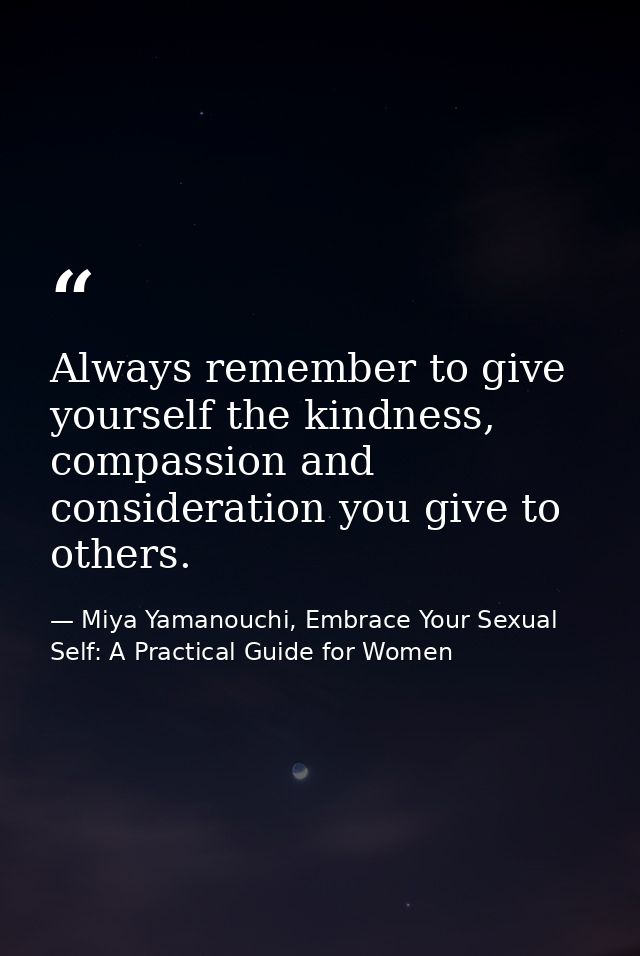 Always remember to give yourself the kindness, compassion and consideration you give to others. — Miya Yamanouchi, Embrace Your Sexual Self: A Practical Guide for Women