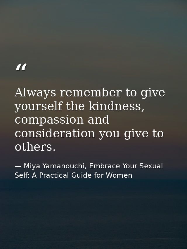 Always remember to give yourself the kindness, compassion and consideration you give to others. — Miya Yamanouchi, Embrace Your Sexual Self: A Practical Guide for Women
