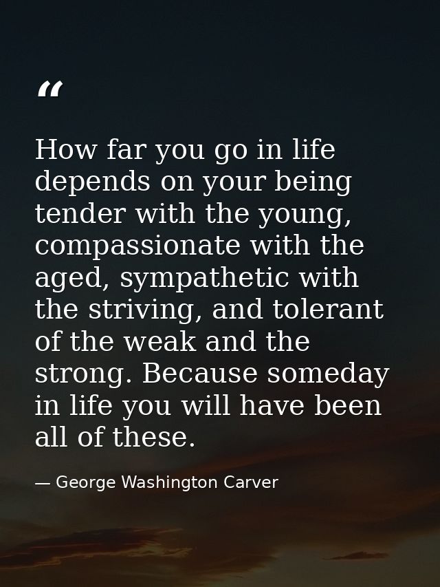 How far you go in life depends on your being tender with the young, compassionate with the aged, sympathetic with the st — George Washington Carver