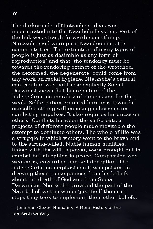 The darker side of Nietzsche’s ideas was incorporated into the Nazi belief system. Part of the link was straightforward: — Jonathan Glover, Humanity: A Moral History of the Twentieth Century