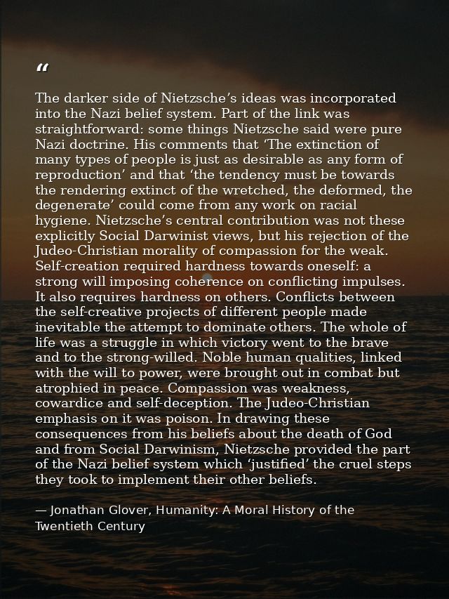 The darker side of Nietzsche’s ideas was incorporated into the Nazi belief system. Part of the link was straightforward: — Jonathan Glover, Humanity: A Moral History of the Twentieth Century