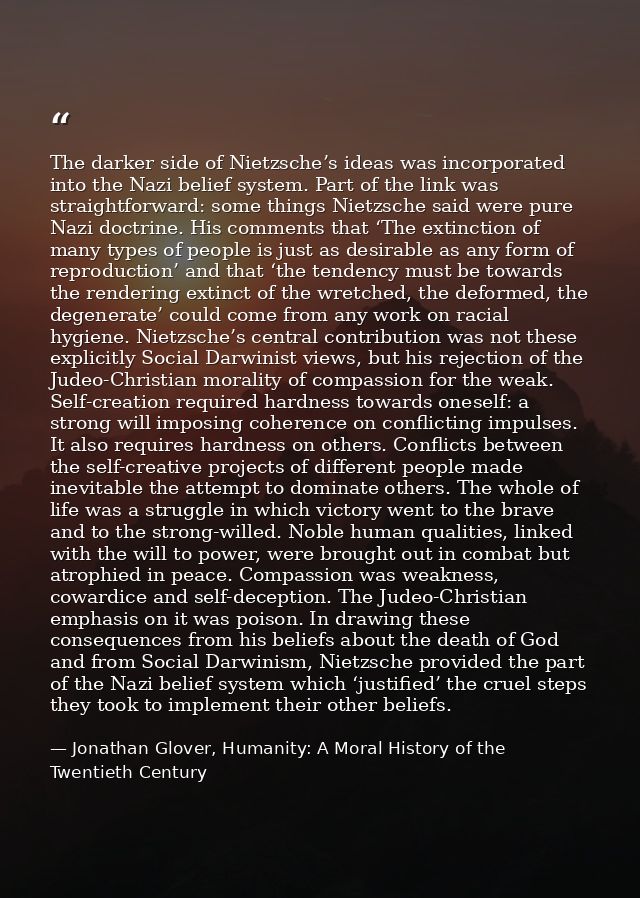 The darker side of Nietzsche’s ideas was incorporated into the Nazi belief system. Part of the link was straightforward: — Jonathan Glover, Humanity: A Moral History of the Twentieth Century