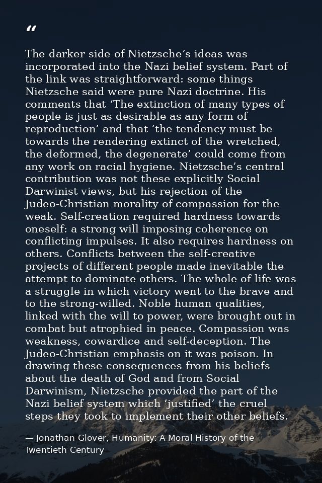 The darker side of Nietzsche’s ideas was incorporated into the Nazi belief system. Part of the link was straightforward: — Jonathan Glover, Humanity: A Moral History of the Twentieth Century