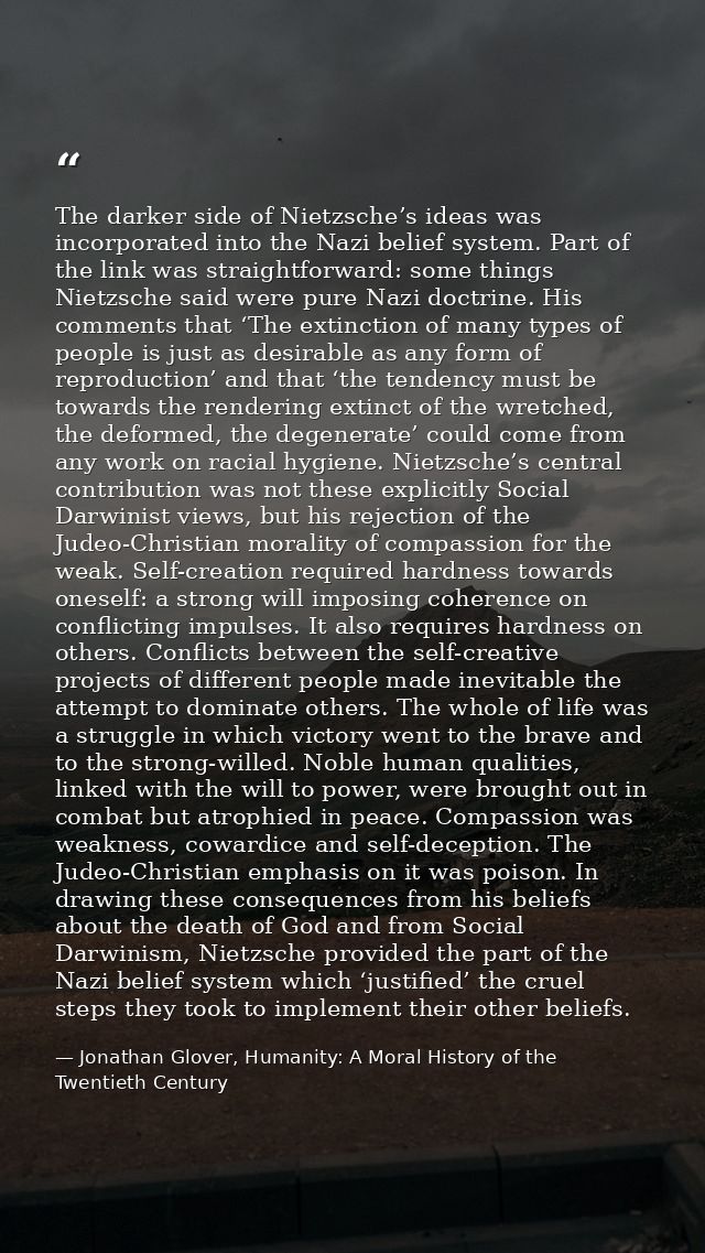 The darker side of Nietzsche’s ideas was incorporated into the Nazi belief system. Part of the link was straightforward: — Jonathan Glover, Humanity: A Moral History of the Twentieth Century