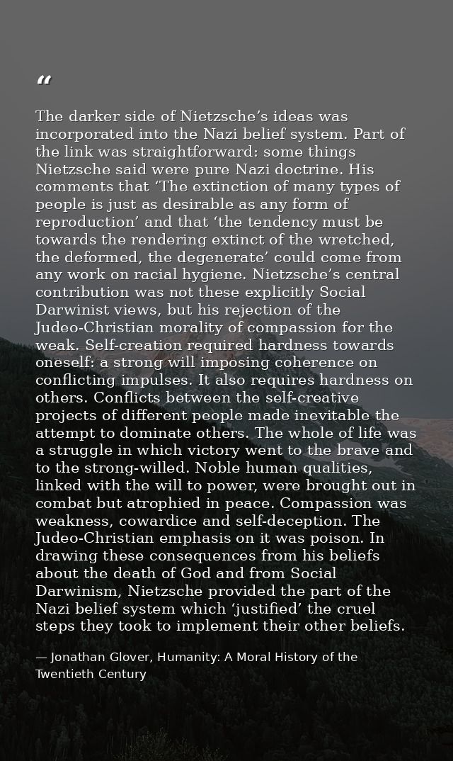 The darker side of Nietzsche’s ideas was incorporated into the Nazi belief system. Part of the link was straightforward: — Jonathan Glover, Humanity: A Moral History of the Twentieth Century